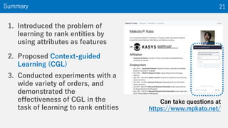 1. Introduced the problem of
learning to rank entities by
using attributes as features
2. Proposed Context-guided
Learning (CGL)
3. Conducted experiments with a
wide variety of orders, and
demonstrated the
effectiveness of CGL in the
task of learning to rank entities
Summary 21
Can take questions at
https://www.mpkato.net/
 