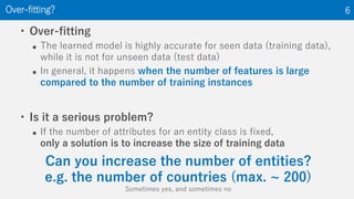 • Over-fitting
 The learned model is highly accurate for seen data (training data),
while it is not for unseen data (test data)
 In general, it happens when the number of features is large
compared to the number of training instances
• Is it a serious problem?
 If the number of attributes for an entity class is fixed,
only a solution is to increase the size of training data
Over-fitting? 6
Can you increase the number of entities?
e.g. the number of countries (max. ~ 200)
Sometimes yes, and sometimes no
 