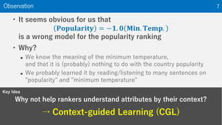 Why not help rankers understand attributes by their context?
→ Context-guided Learning (CGL)
Observation 7
• It seems obvious for us that
𝐏𝐨𝐩𝐮𝐥𝐚𝐫𝐢𝐭𝐲 = −𝟏. 𝟎 𝐌𝐢𝐧. 𝐓𝐞𝐦𝐩.
is a wrong model for the popularity ranking
• Why?
 We know the meaning of the minimum temperature,
and that it is (probably) nothing to do with the country popularity
 We probably learned it by reading/listening to many sentences on
"popularity" and "minimum temperature"
Key Idea
 