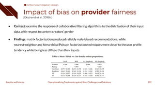 Impact of bias on provider fairness
[Ekstrand et al. 2018b]
● Context: examine the response of collaborative ﬁltering algorithms to the distribution of their input
data, with respect to content creators’ gender
● Findings: matrix factorization produced reliably male-biased recommendations, while
nearest-neighbor and hierarchical Poisson factorization techniques were closer to the user proﬁle
tendency while being less diffuse than their inputs
102
Operationalizing Treatments against Bias: Challenges and Solutions
Boratto and Marras
Unfairness mitigation design
 