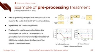 Example of pre-processing treatment
[Rastegarpanah et al. 2019]
● Idea: augmenting the input with additional data can
improve the social desirability of recommendations
● Algorithms: MF family of algorithms
● Findings: the small amounts of antidote data
(typically on the order of 1% new users) can
generate a dramatic improvement (on the order of
50%) in the polarization or the fairness of the
system’s recommendations
103
Operationalizing Treatments against Bias: Challenges and Solutions
Boratto and Marras
Unfairness mitigation design
 
