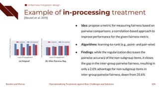 Example of in-processing treatment
[Beutel et al. 2019]
● Idea: propose a metric for measuring fairness based on
pairwise comparisons; a correlation-based approach to
improve performance for the given fairness metric
● Algorithms: learning-to-rank (e.g., point- and pair-wise)
● Findings: while the regularization decreases the
pairwise accuracy of the non-subgroup items, it closes
the gap in the inter-group pairwise fairness, resulting in
only a 2.6% advantage for non-subgroup items in
inter-group pairwise fairness, down from 35.6%
104
Operationalizing Treatments against Bias: Challenges and Solutions
Boratto and Marras
Unfairness mitigation design
 