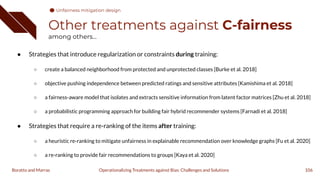 Other treatments against C-fairness
among others...
● Strategies that introduce regularization or constraints during training:
○ create a balanced neighborhood from protected and unprotected classes [Burke et al. 2018]
○ objective pushing independence between predicted ratings and sensitive attributes [Kamishima et al. 2018]
○ a fairness-aware model that isolates and extracts sensitive information from latent factor matrices [Zhu et al. 2018]
○ a probabilistic programming approach for building fair hybrid recommender systems [Farnadi et al. 2018]
● Strategies that require a re-ranking of the items after training:
○ a heuristic re-ranking to mitigate unfairness in explainable recommendation over knowledge graphs [Fu et al. 2020]
○ a re-ranking to provide fair recommendations to groups [Kaya et al. 2020]
106
Operationalizing Treatments against Bias: Challenges and Solutions
Boratto and Marras
Unfairness mitigation design
 