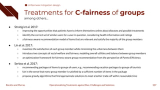Treatments for C-fairness of groups
among others...
● Stratigi et al. 2017:
○ improving the opportunities that patients have to inform themselves online about diseases and possible treatments
○ identify the correct set of similar users for a user in question, considering health information and ratings
○ a fairness-aware recommendation model of items that are relevant and satisfy the majority of the group members
● Lin et al. 2017:
○ maximize the satisfaction of each group member while minimizing the unfairness between them
○ introduce two concepts of social welfare and fairness, modeling overall utilities and balance between group members
○ an optimization framework for fairness-aware group recommendation from the perspective of Pareto Efﬁciency
● Serbos et al. 2017:
○ recommending packages of items to groups of users, e.g., recommending vacation packages to groups of tourists
○ fair in the sense that every group member is satisﬁed by a sufﬁcient number of items in the package
○ propose greedy algorithms that ﬁnd approximate solutions to meet a better trade-off within reasonable time
107
Operationalizing Treatments against Bias: Challenges and Solutions
Boratto and Marras
Unfairness mitigation design
 