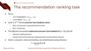 The recommendation ranking task
11
● Given:
○ a set of consumers C = {c1
, c2
, ..., cM
}
○ a set of items I = {i1
, i2
, ..., iN
}
● Let R ⊆ R M ×N
be the consumer-item feedback matrix:
○ R(c,i) ≥ 0 if consumer c expressed interest in item i
○ R(c,i) = 0 otherwise
● The objective is to predict unobserved consumer-item feedback R(c,i) = f(c,i | θ) in R:
○ θ denotes model parameters
○ f denotes the function that maps model parameters to the predicted relevance
● Given a consumer c, items not rated by c are ranked by decreasing relevance:
i* = arg max f(c,j | θ)
j ∈ I  Ic
Operationalizing Treatments against Bias: Challenges and Solutions
Boratto and Marras
Recommendation principles
 