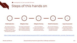 Steps of this hands on
111
1
Model Exploration
We consider on data and
models introduced in the ﬁrst
hands on to inspect of
popularity impacts on visibility
and exposure of providers
Mitigation Setup
We arrange a representative
set of mitigation strategies
against provider unfairness in
pre-, in- and post-processing
2
Mitigation Running
We run the mitigation
procedure, inspecting how the
optimization processes
inﬂuences provider fairness
3
Model Re-Evaluation
We re-run the evaluation of
the ﬁrst hands on to highlight
how disparities among
providers are reduced
4
Impact Assessment
We interpret the results
obtained during evaluation in
order to envision how
stakeholders are impacted
5
Operationalizing Treatments against Bias: Challenges and Solutions
Boratto and Marras
Investigation on item provider fairness
https://colab.research.google.com/github/biasinrecsys/ecir2021-tutorial/blob/master/notebooks/item_provider_fairness.ipynb
 