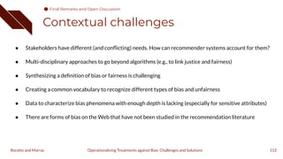 Contextual challenges
113
Operationalizing Treatments against Bias: Challenges and Solutions
Boratto and Marras
● Stakeholders have different (and conﬂicting) needs. How can recommender systems account for them?
● Multi-disciplinary approaches to go beyond algorithms (e.g., to link justice and fairness)
● Synthesizing a deﬁnition of bias or fairness is challenging
● Creating a common vocabulary to recognize different types of bias and unfairness
● Data to characterize bias phenomena with enough depth is lacking (especially for sensitive attributes)
● There are forms of bias on the Web that have not been studied in the recommendation literature
Final Remarks and Open Discussion
 