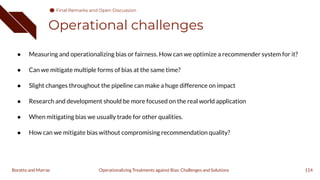 Operational challenges
114
Operationalizing Treatments against Bias: Challenges and Solutions
Boratto and Marras
● Measuring and operationalizing bias or fairness. How can we optimize a recommender system for it?
● Can we mitigate multiple forms of bias at the same time?
● Slight changes throughout the pipeline can make a huge difference on impact
● Research and development should be more focused on the real world application
● When mitigating bias we usually trade for other qualities.
● How can we mitigate bias without compromising recommendation quality?
Final Remarks and Open Discussion
 
