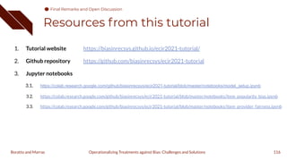 Resources from this tutorial
1. Tutorial website https://biasinrecsys.github.io/ecir2021-tutorial/
2. Github repository https://github.com/biasinrecsys/ecir2021-tutorial
3. Jupyter notebooks
3.1. https://colab.research.google.com/github/biasinrecsys/ecir2021-tutorial/blob/master/notebooks/model_setup.ipynb
3.2. https://colab.research.google.com/github/biasinrecsys/ecir2021-tutorial/blob/master/notebooks/item_popularity_bias.ipynb
3.3. https://colab.research.google.com/github/biasinrecsys/ecir2021-tutorial/blob/master/notebooks/item_provider_fairness.ipynb
116
Operationalizing Treatments against Bias: Challenges and Solutions
Boratto and Marras
Final Remarks and Open Discussion
Final Remarks and Open Discussion
 