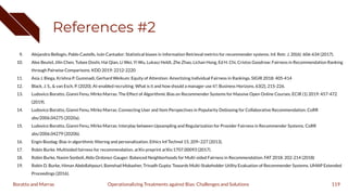 References #2
9. Alejandro Bellogín, Pablo Castells, Iván Cantador: Statistical biases in Information Retrieval metrics for recommender systems. Inf. Retr. J. 20(6): 606-634 (2017).
10. Alex Beutel, Jilin Chen, Tulsee Doshi, Hai Qian, Li Wei, Yi Wu, Lukasz Heldt, Zhe Zhao, Lichan Hong, Ed H. Chi, Cristos Goodrow: Fairness in Recommendation Ranking
through Pairwise Comparisons. KDD 2019: 2212-2220
11. Asia J. Biega, Krishna P. Gummadi, Gerhard Weikum: Equity of Attention: Amortizing Individual Fairness in Rankings. SIGIR 2018: 405-414
12. Black, J. S., & van Esch, P. (2020). AI-enabled recruiting: What is it and how should a manager use it?. Business Horizons, 63(2), 215-226.
13. Ludovico Boratto, Gianni Fenu, Mirko Marras: The Effect of Algorithmic Bias on Recommender Systems for Massive Open Online Courses. ECIR (1) 2019: 457-472
(2019).
14. Ludovico Boratto, Gianni Fenu, Mirko Marras: Connecting User and Item Perspectives in Popularity Debiasing for Collaborative Recommendation. CoRR
abs/2006.04275 (2020a).
15. Ludovico Boratto, Gianni Fenu, Mirko Marras: Interplay between Upsampling and Regularization for Provider Fairness in Recommender Systems. CoRR
abs/2006.04279 (2020b).
16. Engin Bozdag: Bias in algorithmic ﬁltering and personalization. Ethics Inf Technol 15, 209–227 (2013).
17. Robin Burke. Multisided fairness for recommendation. arXiv preprint arXiv:1707.00093 (2017).
18. Robin Burke, Nasim Sonboli, Aldo Ordonez-Gauger: Balanced Neighborhoods for Multi-sided Fairness in Recommendation. FAT 2018: 202-214 (2018)
19. Robin D. Burke, Himan Abdollahpouri, Bamshad Mobasher, Trinadh Gupta: Towards Multi-Stakeholder Utility Evaluation of Recommender Systems. UMAP Extended
Proceedings (2016).
119
Operationalizing Treatments against Bias: Challenges and Solutions
Boratto and Marras
 