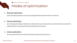 Modes of optimization
12
● Pointwise optimization
point-wise approaches take a user-item pair and predict how relevant the item is for that user
● Pairwise optimization
pair-wise approaches digest a triplet of user, observed item, and unobserved item, and minimize the cases when the
unobserved item is more relevant than the observed item for that user
● Listwise optimization
list-wise approaches look at the entire list and build the optimal ordering for that user
Operationalizing Treatments against Bias: Challenges and Solutions
Boratto and Marras
Recommendation principles
 