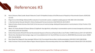 References #3
20. Rocío Cañamares, Pablo Castells: Should I Follow the Crowd?: A Probabilistic Analysis of the Effectiveness of Popularity in Recommender Systems. SIGIR 2018:
415-424
21. Diego Carraro, Derek Bridge: Debiased ofﬂine evaluation of recommender systems: a weighted-sampling approach. SAC 2020: 1435-1442 (2020).
22. L. Elisa Celis, Damian Straszak, Nisheeth K. Vishnoi: Ranking with Fairness Constraints. ICALP 2018: 28:1-28:15 (2017).
23. Roberto Centeno, Ramón Hermoso, Maria Fasli: On the inaccuracy of numerical ratings: dealing with biased opinions in social networks. Inf. Syst. Frontiers 17(4):
809-825 (2015).
24. Allison J. B. Chaney, Brandon M. Stewart, Barbara E. Engelhardt: How algorithmic confounding in recommendation systems increases homogeneity and decreases
utility. RecSys 2018: 224-232 (2018).
25. Sushma Channamsetty, Michael D. Ekstrand: Recommender Response to Diversity and Popularity Bias in User Proﬁles. FLAIRS Conference 2017: 657-660 (2017).
26. Minmin Chen, Alex Beutel, Paul Covington, Sagar Jain, Francois Belletti, Ed H. Chi: Top-K Off-Policy Correction for a REINFORCE Recommender System. WSDM
2019: 456-464 (2019a).
27. Ruey-Cheng Chen, Qingyao Ai, Gaya Jayasinghe, W. Bruce Croft: Correcting for Recency Bias in Job Recommendation. CIKM 2019: 2185-2188 (2019b).
28. Paolo Cremonesi, Franca Garzotto, Roberto Pagano, Massimo Quadrana: Recommending without short head. WWW (Companion Volume) 2014: 245-246 (2014).
120
Operationalizing Treatments against Bias: Challenges and Solutions
Boratto and Marras
 