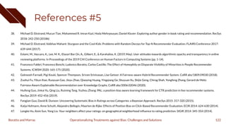 References #5
38. Michael D. Ekstrand, Mucun Tian, Mohammed R. Imran Kazi, Hoda Mehrpouyan, Daniel Kluver: Exploring author gender in book rating and recommendation. RecSys
2018: 242-250 (2018b)
39. Michael D. Ekstrand, Vaibhav Mahant: Sturgeon and the Cool Kids: Problems with Random Decoys for Top-N Recommender Evaluation. FLAIRS Conference 2017:
639-644 (2017).
40. Eslami, M., Vaccaro, K., Lee, M. K., Elazari Bar On, A., Gilbert, E., & Karahalios, K. (2019, May). User attitudes towards algorithmic opacity and transparency in online
reviewing platforms. In Proceedings of the 2019 CHI Conference on Human Factors in Computing Systems (pp. 1-14).
41. Francesco Fabbri, Francesco Bonchi, Ludovico Boratto, Carlos Castillo: The Effect of Homophily on Disparate Visibility of Minorities in People Recommender
Systems. ICWSM 2020: 165-175 (2020).
42. Golnoosh Farnadi, Pigi Kouki, Spencer Thompson, Sriram Srinivasan, Lise Getoor: A Fairness-aware Hybrid Recommender System. CoRR abs/1809.09030 (2018).
43. Zuohui Fu, Yikun Xian, Ruoyuan Gao, Jieyu Zhao, Qiaoying Huang, Yingqiang Ge, Shuyuan Xu, Shijie Geng, Chirag Shah, Yongfeng Zhang, Gerard de Melo:
Fairness-Aware Explainable Recommendation over Knowledge Graphs. CoRR abs/2006.02046 (2020).
44. Huifeng Guo, Jinkai Yu, Qing Liu, Ruiming Tang, Yuzhou Zhang: PAL: a position-bias aware learning framework for CTR prediction in live recommender systems.
RecSys 2019: 452-456 (2019).
45. Fangjian Guo, David B. Dunson: Uncovering Systematic Bias in Ratings across Categories: a Bayesian Approach. RecSys 2015: 317-320 (2015).
46. Katja Hofmann, Anne Schuth, Alejandro Bellogín, Maarten de Rijke: Effects of Position Bias on Click-Based Recommender Evaluation. ECIR 2014: 624-630 (2014).
47. Longke Hu, Aixin Sun, Yong Liu: Your neighbors affect your ratings: on geographical neighborhood inﬂuence to rating prediction. SIGIR 2014: 345-354 (2014).
122
Operationalizing Treatments against Bias: Challenges and Solutions
Boratto and Marras
 