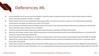References #6
48. Farnaz Jahanbakhsh, Justin Cranshaw, Scott Counts, Walter S. Lasecki, Kori Inkpen: An Experimental Study of Bias in Platform Worker Ratings: The Role of
Performance Quality and Gender. CHI 2020: 1-13 (2020).
49. Dietmar Jannach, Lukas Lerche, Iman Kamehkhosh, Michael Jugovac: What recommenders recommend: an analysis of recommendation biases and possible
countermeasures. User Model. User Adapt. Interact. 25(5): 427-491 (2015).
50. Marius Kaminskas, Derek Bridge: Diversity, Serendipity, Novelty, and Coverage: A Survey and Empirical Analysis of Beyond-Accuracy Objectives in Recommender
Systems. ACM Trans. Interact. Intell. Syst. 7(1): 2:1-2:42 (2017).
51. Toshihiro Kamishima, Shotaro Akaho, Hideki Asoh, Jun Sakuma: Recommendation Independence. FAT 2018: 187-201 (2018).
52. Mesut Kaya, Derek Bridge, and Nava Tintarev. 2020. Ensuring Fairness in Group Recommendations by Rank-Sensitive Balancing of Relevance. In Fourteenth ACM
Conference on Recommender Systems (RecSys '20).
53. Dominik Kowald, Markus Schedl, Elisabeth Lex: The Unfairness of Popularity Bias in Music Recommendation: A Reproducibility Study. ECIR (2) 2020: 35-42 (2020).
54. Sanjay Krishnan, Jay Patel, Michael J. Franklin, Ken Goldberg: A methodology for learning, analyzing, and mitigating social inﬂuence bias in recommender systems.
RecSys 2014: 137-144 (2014).
55. Caitlin Kuhlman, MaryAnn Van Valkenburg, Elke A. Rundensteiner: FARE: Diagnostics for Fair Ranking using Pairwise Error Metrics. WWW 2019: 2936-2942 (2019).
56. Preethi Lahoti, Krishna P. Gummadi, Gerhard Weikum: iFair: Learning Individually Fair Data Representations for Algorithmic Decision Making. ICDE 2019: 1334-1345
123
Operationalizing Treatments against Bias: Challenges and Solutions
Boratto and Marras
 