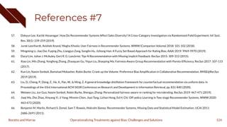 References #7
57. Dokyun Lee, Kartik Hosanagar: How Do Recommender Systems Affect Sales Diversity? A Cross-Category Investigation via Randomized Field Experiment. Inf. Syst.
Res. 30(1): 239-259 (2019).
58. Jurek Leonhardt, Avishek Anand, Megha Khosla: User Fairness in Recommender Systems. WWW (Companion Volume) 2018: 101-102 (2018).
59. Mingming Li, Jiao Dai, Fuqing Zhu, Liangjun Zang, Songlin Hu, Jizhong Han: A Fuzzy Set Based Approach for Rating Bias. AAAI 2019: 9969-9970 (2019).
60. Daryl Lim, Julian J. McAuley, Gert R. G. Lanckriet: Top-N Recommendation with Missing Implicit Feedback. RecSys 2015: 309-312 (2015).
61. Xiao Lin, Min Zhang, Yongfeng Zhang, Zhaoquan Gu, Yiqun Liu, Shaoping Ma: Fairness-Aware Group Recommendation with Pareto-Efﬁciency. RecSys 2017: 107-115
(2017).
62. Kun Lin, Nasim Sonboli, Bamshad Mobasher, Robin Burke: Crank up the Volume: Preference Bias Ampliﬁcation in Collaborative Recommendation. RMSE@RecSys
2019 (2019).
63. Liu, D., Cheng, P., Dong, Z., He, X., Pan, W., & Ming, Z. A general knowledge distillation framework for counterfactual recommendation via uniform data. In
Proceedings of the 43rd International ACM SIGIR Conference on Research and Development in Information Retrieval, pp. 831-840 (2020).
64. Weiwen Liu, Jun Guo, Nasim Sonboli, Robin Burke, Shengyu Zhang: Personalized fairness-aware re-ranking for microlending. RecSys 2019: 467-471 (2019).
65. Jiaqi Ma, Zhe Zhao, Xinyang Yi, Ji Yang, Minmin Chen, Jiaxi Tang, Lichan Hong, Ed H. Chi: Off-policy Learning in Two-stage Recommender Systems. WWW 2020:
463-473 (2020).
66. Benjamin M. Marlin, Richard S. Zemel, Sam T. Roweis, Malcolm Slaney: Recommender Systems, Missing Data and Statistical Model Estimation. IJCAI 2011:
2686-2691 (2011).
124
Operationalizing Treatments against Bias: Challenges and Solutions
Boratto and Marras
 