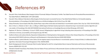 References #9
78. Gourab K. Patro, Arpita Biswas, Niloy Ganguly, Krishna P. Gummadi, Abhijnan Chakraborty: FairRec: Two-Sided Fairness for Personalized Recommendations in
Two-Sided Platforms. WWW 2020: 1194-1204 (2020).
79. Gourab K. Patro, Abhijnan Chakraborty, Niloy Ganguly, Krishna Gummadi. Incremental Fairness in Two-Sided Market Platforms: On Smoothly Updating
Recommendations. In Proceedings of the AAAI Conference on Artiﬁcial Intelligence (Vol. 34, No. 01, pp. 181-188).
80. Selwyn Piramuthu, Gaurav Kapoor, Wei Zhou, Sjouke Mauw: Input online review data and related bias in recommender systems. Decis. Sup. Sys. 53(3): 418-424 (2012).
81. Qin, Z., Chen, S. J., Metzler, D., Noh, Y., Qin, J., & Wang, X. (2020, August). Attribute-based propensity for unbiased learning in recommender systems: Algorithm and
case studies. In Proceedings of the 26th ACM SIGKDD International Conference on Knowledge Discovery & Data Mining (pp. 2359-2367).
82. Raghavan, M., Barocas, S., Kleinberg, J., & Levy, K. (2020, January). Mitigating bias in algorithmic hiring: Evaluating claims and practices. In Proceedings of the 2020
conference on fairness, accountability, and transparency (pp. 469-481).
83. Guilherme Ramos and Ludovico Boratto, Reputation (In)dependence in Ranking Systems: Demographics Inﬂuence Over Output Disparities, in Proceedings of the 43rd
International ACM SIGIR Conference on Research and Development in Information Retrieval, SIGIR 2020 (2020a)
84. Guilherme Ramos, Ludovico Boratto, Carlos Caleiro. On the negative impact of social inﬂuence in recommender systems: A study of bribery in collaborative hybrid
algorithms. Information Processing & Management, 57(2), 102058 (2020).
85. Bashir Rastegarpanah, Krishna P. Gummadi, Mark Crovella: Fighting Fire with Fire: Using Antidote Data to Improve Polarization and Fairness of Recommender
Systems. WSDM 2019: 231-239
86. Yehezkel S. Resheff, Yanai Elazar, Moni Shahar, Oren Sar Shalom: Privacy and Fairness in Recommender Systems via Adversarial Training of User Representations.
ICPRAM 2019: 476-482
126
Operationalizing Treatments against Bias: Challenges and Solutions
Boratto and Marras
 