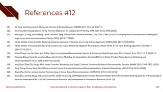 References #12
111. Ke Yang, Julia Stoyanovich: Measuring Fairness in Ranked Outputs. SSDBM 2017: 22:1-22:6 (2017).
112. Sirui Yao, Bert Huang: Beyond Parity: Fairness Objectives for Collaborative Filtering. NIPS 2017: 2921-2930 (2017).
113. Xinyang Yi, Ji Yang, Lichan Hong, Derek Zhiyuan Cheng, Lukasz Heldt, Aditee Kumthekar, Zhe Zhao, Li Wei, Ed H. Chi: Sampling-bias-corrected neural modeling for
large corpus item recommendations. RecSys 2019: 269-277 (2019).
114. Meike Zehlike, Carlos Castillo: Reducing Disparate Exposure in Ranking: A Learning To Rank Approach. WWW 2020: 2849-2855 (2020).
115. Meike Zehlike, Francesco Bonchi, Carlos Castillo, Sara Hajian, Mohamed Megahed, Ricardo Baeza-Yates: FA*IR: A Fair Top-k Ranking Algorithm. CIKM 2017:
1569-1578 (2017).
116. Shuai Zhang, Lina Yao, Aixin Sun, Yi Tay: Deep Learning Based Recommender System: A Survey and New Perspectives. ACM Comput. Surv. 52(1): 5:1-5:38 (2019)
117. Xiaoying Zhang, Hong Xie, Junzhou Zhao, John C. S. Lui: Modeling the Assimilation-Contrast Effects in Online Product Rating Systems: Debiasing and
Recommendations. IJCAI 2018: 5409-5413 (2018).
118. Xing Zhao, Ziwei Zhu, Majid Alﬁﬁ, James Caverlee: Addressing the Target Customer Distortion Problem in Recommender Systems. WWW 2020: 2969-2975 (2020).
119. Yong Zheng, Tanaya Dave, Neha Mishra, Harshit Kumar: Fairness In Reciprocal Recommendations: A Speed-Dating Study. UMAP 2018: 29-34 (2018).
120. Ziwei Zhu, Xia Hu, James Caverlee: Fairness-Aware Tensor-Based Recommendation. CIKM 2018: 1153-1162 (2018).
121. Ziwei Zhu, Jianling Wang, and James Caverlee. 2020. Measuring and Mitigating Item Under-Recommendation Bias in Personalized Ranking Systems. In Proceedings of
the 43rd International ACM SIGIR Conference on Research and Development in Information Retrieval (SIGIR '20).
129
Operationalizing Treatments against Bias: Challenges and Solutions
Boratto and Marras
 
