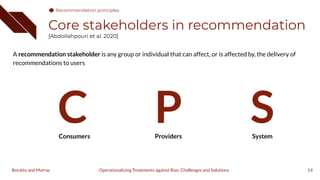 Core stakeholders in recommendation
[Abdollahpouri et al. 2020]
A recommendation stakeholder is any group or individual that can affect, or is affected by, the delivery of
recommendations to users
14
Consumers Providers System
C P S
Operationalizing Treatments against Bias: Challenges and Solutions
Boratto and Marras
Recommendation principles
 