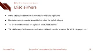 Disclaimers
18
Operationalizing Treatments against Bias: Challenges and Solutions
Boratto and Marras
● In this tutorial, we do not aim to show how to ﬁne-tune algorithms
● Due to the time constraints, we decided to reduce the optimization part
● The pre-trained models do not represent ﬁne-tuned baselines
● The goal is to get familiar with an environment where it is easier to control the whole recsys process
Hands on Recommender Systems
 