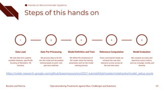 Steps of this hands on
19
1
Data Load
We load data from publicly
available datasets, speciﬁcally
focusing on Movielens 1M
(movies)
Data Pre-Processing
We process data to be fed
into the model and we prepare
training based on point- and
pair-wise methods
2
Model Deﬁnition and Train
We deﬁne the architecture of
the model, setup the training
parameters and run the model
training process
3
Relevance Computation
Given a pre-trained model, we
compute the user-item
relevance scores across all
the user-item pairs
4
Model Evaluation
We compute accuracy and
beyond-accuracy metrics,
such as coverage, novelty, and
diversity
5
Operationalizing Treatments against Bias: Challenges and Solutions
Boratto and Marras
https://colab.research.google.com/github/biasinrecsys/ecir2021-tutorial/blob/master/notebooks/model_setup.ipynb
Hands on Recommender Systems
 
