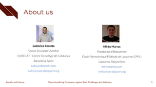 About us
2
Ludovico Boratto
Senior Research Scientist
EURECAT - Centre Tecnológic de Catalunya
Barcelona, Spain
ludovicoboratto.com
ludovico.boratto@acm.org
Mirko Marras
Postdoctoral Researcher
École Polytechnique Fédérale de Lausanne (EPFL)
Lausanne, Switzerland
mirkomarras.com
mirko.marras@acm.org
Operationalizing Treatments against Bias: Challenges and Solutions
Boratto and Marras
 