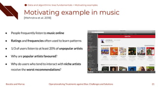 Motivating example in music
[Mehrotra et al. 2018]
● People frequently listen to music online
● Ratings and frequencies often used to learn patterns
● 1/3 of users listen to at least 20% of unpopular artists
● Why are popular artists favoured?
● Why do users who tend to interact with niche artists
receive the worst recommendations?
21
Operationalizing Treatments against Bias: Challenges and Solutions
Boratto and Marras
Data and algorithmic bias fundamentals > Motivating examples
 