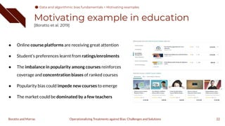 Motivating example in education
[Boratto et al. 2019]
● Online course platforms are receiving great attention
● Student's preferences learnt from ratings/enrolments
● The imbalance in popularity among courses reinforces
coverage and concentration biases of ranked courses
● Popularity bias could impede new courses to emerge
● The market could be dominated by a few teachers
22
Operationalizing Treatments against Bias: Challenges and Solutions
Boratto and Marras
Data and algorithmic bias fundamentals > Motivating examples
 