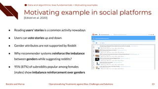 Motivating example in social platforms
[Edizel et al. 2020]
● Reading users' stories is a common activity nowadays
● Users can vote stories up and down
● Gender attributes are not supported by Reddit
● Why recommender systems reinforce the imbalance
between genders while suggesting reddits?
● 95% (87%) of subreddits popular among females
(males) show imbalance reinforcement over genders
23
Operationalizing Treatments against Bias: Challenges and Solutions
Boratto and Marras
Data and algorithmic bias fundamentals > Motivating examples
 