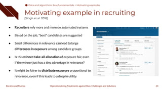 Motivating example in recruiting
[Singh et al. 2018]
24
● Recruiters rely more and more on automated systems
● Based on the job, "best" candidates are suggested
● Small differences in relevance can lead to large
differences in exposure among candidate groups
● Is this winner-take-all allocation of exposure fair, even
if the winner just has a tiny advantage in relevance?
● It might be fairer to distribute exposure proportional to
relevance, even if this leads to a drop in utility
Operationalizing Treatments against Bias: Challenges and Solutions
Boratto and Marras
Data and algorithmic bias fundamentals > Motivating examples
 
