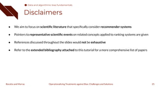 Disclaimers
25
Operationalizing Treatments against Bias: Challenges and Solutions
Boratto and Marras
● We aim to focus on scientiﬁc literature that speciﬁcally consider recommender systems
● Pointers to representative scientiﬁc events on related concepts applied to ranking systems are given
● References discussed throughout the slides would not be exhaustive
● Refer to the extended bibliography attached to this tutorial for a more comprehensive list of papers
Data and algorithmic bias fundamentals
 