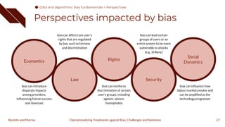 Perspectives impacted by bias
27
Operationalizing Treatments against Bias: Challenges and Solutions
Boratto and Marras
Economics
Law
Rights
Security
Social
Dynamics
bias can introduce
disparate impacts
among providers,
inﬂuencing future success
and revenues
bias can affect core user's
rights that are regulated
by law, such as fairness
and discrimination
bias can reinforce
discrimination of certain
user's groups, including
ageism, sexism,
homophobia
bias can lead certain
groups of users or an
entire system to be more
vulnerable to attacks
(e.g., bribery)
bias can inﬂuence how
labour markets evolve and
can be ampliﬁed as the
technology progresses
Data and algorithmic bias fundamentals > Perspectives
 