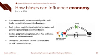How biases can inﬂuence economy
[Liu et al. 2019]
● Loan recommender systems are designed to assist
lenders in looking for promising borrowers
● Such systems model lenders’ historical behaviors and
generate personalized recommendations
● Certain geographical regions such as Asia and Africa
dominate recommendation
● Others like Oceania and Eastern Europe barely
receive recommendations
28
Operationalizing Treatments against Bias: Challenges and Solutions
Boratto and Marras
Data and algorithmic bias fundamentals > Perspectives
 
