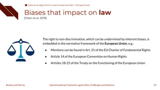 Biases that impact on law
[Tolan et al. 2019]
The right to non-discrimination, which can be undermined by inherent biases, is
embedded in the normative framework of the European Union, e.g.:
● Mentions can be found in Art. 21 of the EU Charter of Fundamental Rights
● Article 14 of the European Convention on Human Rights
● Articles 18-25 of the Treaty on the Functioning of the European Union
29
Operationalizing Treatments against Bias: Challenges and Solutions
Boratto and Marras
Data and algorithmic bias fundamentals > Perspectives
 