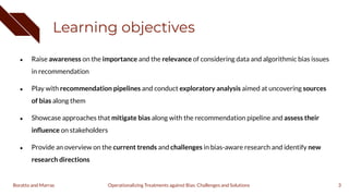 Learning objectives
● Raise awareness on the importance and the relevance of considering data and algorithmic bias issues
in recommendation
● Play with recommendation pipelines and conduct exploratory analysis aimed at uncovering sources
of bias along them
● Showcase approaches that mitigate bias along with the recommendation pipeline and assess their
inﬂuence on stakeholders
● Provide an overview on the current trends and challenges in bias-aware research and identify new
research directions
3
Operationalizing Treatments against Bias: Challenges and Solutions
Boratto and Marras
 