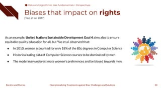 Biases that impact on rights
[Yao et al. 2017]
As an example, United Nations Sustainable Development Goal 4 aims also to ensure
equitable quality education for all, but Yao et al. observed that:
● In 2010, women accounted for only 18% of the BSc degrees in Computer Science
● Historical rating data of Computer Science courses to be dominated by men
● The model may underestimate women’s preferences and be biased towards men
30
Operationalizing Treatments against Bias: Challenges and Solutions
Boratto and Marras
Data and algorithmic bias fundamentals > Perspectives
 