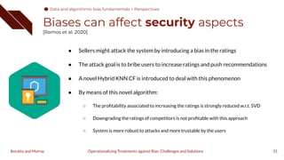 ● Sellers might attack the system by introducing a bias in the ratings
● The attack goal is to bribe users to increase ratings and push recommendations
● A novel Hybrid KNN CF is introduced to deal with this phenomenon
● By means of this novel algorithm:
○ The proﬁtability associated to increasing the ratings is strongly reduced w.r.t. SVD
○ Downgrading the ratings of competitors is not proﬁtable with this approach
○ System is more robust to attacks and more trustable by the users
Biases can affect security aspects
[Ramos et al. 2020]
31
Operationalizing Treatments against Bias: Challenges and Solutions
Boratto and Marras
Data and algorithmic bias fundamentals > Perspectives
 
