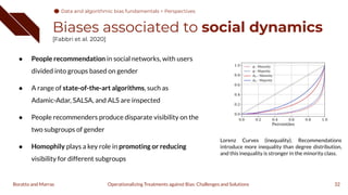 Biases associated to social dynamics
[Fabbri et al. 2020]
32
Operationalizing Treatments against Bias: Challenges and Solutions
Boratto and Marras
● People recommendation in social networks, with users
divided into groups based on gender
● A range of state-of-the-art algorithms, such as
Adamic-Adar, SALSA, and ALS are inspected
● People recommenders produce disparate visibility on the
two subgroups of gender
● Homophily plays a key role in promoting or reducing
visibility for different subgroups
Lorenz Curves (inequality). Recommendations
introduce more inequality than degree distribution,
and this inequality is stronger in the minority class.
Data and algorithmic bias fundamentals > Perspectives
 
