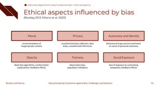 Ethical aspects inﬂuenced by bias
[Bozdag 2013, Milano et al. 2020]
33
Operationalizing Treatments against Bias: Challenges and Solutions
Boratto and Marras
Moral
recommendation of
inappropriate content
Opacity
black-box algorithms, uninformative
explanations, feedback effects
Privacy
unauthorised data collection, data
leaks, unauthorised inferences
Fairness
observation bias,
population imbalance
Autonomy and Identity
behavioural traps and encroachment
on sense of personal autonomy
Social Exposure
lack of exposure to contrasting
viewpoints, feedback effects
Data and algorithmic bias fundamentals > Ethical aspects
 