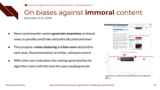 On biases against immoral content
[Pantakar et al. 2019]
34
Operationalizing Treatments against Bias: Challenges and Solutions
Boratto and Marras
● News recommender system generates awareness on biased
news, to possibly avoid fake and politically polarized news
● They propose a news clustering and bias score attached to
each news. Recommendation of similar, unbiased content
● With a live-user evaluation, the rankings generated by the
algorithm match with the ones the users would generate
Data and algorithmic bias fundamentals > Ethical aspects
 