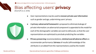 Bias affecting users' privacy
[Resheff et al. 2018]
35
Operationalizing Treatments against Bias: Challenges and Solutions
Boratto and Marras
● User representations may be used to recover private user information
such as gender and age, undermining users' privacy
● A privacy-adversarial framework is proposed to eliminate leakage of
private information: an adversarial component is appended to the model for
each of the demographic variables we want to obfuscate, so that the user
representations are optimized to preclude predicting the variables
● Privacy preserving recommendations, minimal overall adverse effect on
recommender performance, fairness of results (all knowledge of the
attributes is scrubbed from the representations used by the model)
Data and algorithmic bias fundamentals > Ethical aspects
 