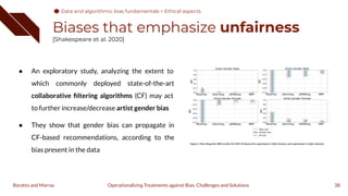 Biases that emphasize unfairness
[Shakespeare et al. 2020]
38
Operationalizing Treatments against Bias: Challenges and Solutions
Boratto and Marras
● An exploratory study, analyzing the extent to
which commonly deployed state-of-the-art
collaborative ﬁltering algorithms (CF) may act
to further increase/decrease artist gender bias
● They show that gender bias can propagate in
CF-based recommendations, according to the
bias present in the data
Data and algorithmic bias fundamentals > Ethical aspects
 