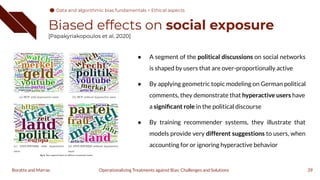 Biased effects on social exposure
[Papakyriakopoulos et al. 2020]
39
Operationalizing Treatments against Bias: Challenges and Solutions
Boratto and Marras
● A segment of the political discussions on social networks
is shaped by users that are over-proportionally active
● By applying geometric topic modeling on German political
comments, they demonstrate that hyperactive users have
a signiﬁcant role in the political discourse
● By training recommender systems, they illustrate that
models provide very different suggestions to users, when
accounting for or ignoring hyperactive behavior
Data and algorithmic bias fundamentals > Ethical aspects
 