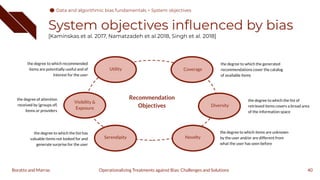 System objectives inﬂuenced by bias
[Kaminskas et al. 2017, Namatzadeh et al 2018, Singh et al. 2018]
40
Operationalizing Treatments against Bias: Challenges and Solutions
Boratto and Marras
Utility
Recommendation
Objectives
Novelty
Diversity
Coverage
Serendipity
the degree to which recommended
items are potentially useful and of
interest for the user
the degree of attention
received by (groups of)
items or providers
the degree to which the list has
valuable items not looked for and
generate surprise for the user
the degree to which the generated
recommendations cover the catalog
of available items
the degree to which the list of
retrieved items covers a broad area
of the information space
the degree to which items are unknown
by the user and/or are different from
what the user has seen before
Visibility &
Exposure
Data and algorithmic bias fundamentals > System objectives
 