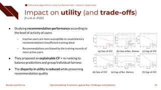 Impact on utility (and trade-offs)
[Fu et al. 2020]
41
Operationalizing Treatments against Bias: Challenges and Solutions
Boratto and Marras
● Studying recommendation performance according to
the level of activity of users:
○ Inactive users are more susceptible to unsatisfactory
recommendations (insufﬁcient training data)
○ Recommendations are biased by the training records of
more active users
● They proposed an explainable CF + re-ranking to
balance predictions and group/individual fairness
● The disparity in utility is reduced while preserving
recommendation quality
Data and algorithmic bias fundamentals > System objectives
 