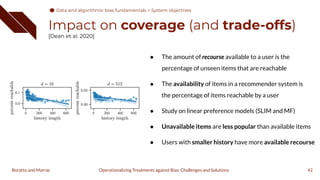 Impact on coverage (and trade-offs)
[Dean et al. 2020]
42
Operationalizing Treatments against Bias: Challenges and Solutions
Boratto and Marras
● The amount of recourse available to a user is the
percentage of unseen items that are reachable
● The availability of items in a recommender system is
the percentage of items reachable by a user
● Study on linear preference models (SLIM and MF)
● Unavailable items are less popular than available items
● Users with smaller history have more available recourse
Data and algorithmic bias fundamentals > System objectives
 