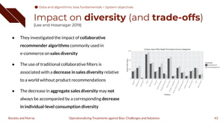 Impact on diversity (and trade-offs)
[Lee and Hosanagar 2019]
● They investigated the impact of collaborative
recommender algorithms commonly used in
e-commerce on sales diversity
● The use of traditional collaborative ﬁlters is
associated with a decrease in sales diversity relative
to a world without product recommendations
● The decrease in aggregate sales diversity may not
always be accompanied by a corresponding decrease
in individual-level consumption diversity
43
Operationalizing Treatments against Bias: Challenges and Solutions
Boratto and Marras
Data and algorithmic bias fundamentals > System objectives
 