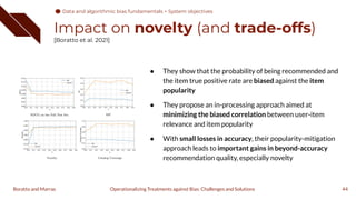 Impact on novelty (and trade-offs)
[Boratto et al. 2021]
44
Operationalizing Treatments against Bias: Challenges and Solutions
Boratto and Marras
● They show that the probability of being recommended and
the item true positive rate are biased against the item
popularity
● They propose an in-processing approach aimed at
minimizing the biased correlation between user-item
relevance and item popularity
● With small losses in accuracy, their popularity-mitigation
approach leads to important gains in beyond-accuracy
recommendation quality, especially novelty
Data and algorithmic bias fundamentals > System objectives
 
