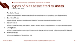 Types of bias associated to users
[Olteanu et al. 2017]
● Population biases
differences in demographics between a population of users represented in a dataset/platform and a target population
● Behavioral biases
differences in user behavior across platforms or contexts, or across users represented in different datasets
● Content biases
behavioral biases that are expressed as lexical, syntactic, semantic, and structural differences in the contents generated by users
● Linking biases
behavioral biases expressed as differences in the attributes of networks obtained from user connections, interactions or activity
● Temporal biases
differences in populations or behaviors over time
49
Operationalizing Treatments against Bias: Challenges and Solutions
Boratto and Marras
Data and algorithmic bias fundamentals
Data and algorithmic bias fundamentals > Bias through the pipeline
 