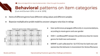 Behavioral patterns on item categories
[Guo and Dunson 2015, Lin et al. 2019]
● Items of different genres have different rating values and different samples
● Bayesian multiplicative probit model to uncover category-wise bias in ratings
52
Operationalizing Treatments against Bias: Challenges and Solutions
Boratto and Marras
● User preferences propagate differently in recommendations,
according to movie genre and user gender
● SVD++ and BiasedMF dampen the preference bias for movie
genres for both men and women
● WRMF is well-calibrated for Sci-Fi/Crime for both men and
women but the behavior is inconsistent for Action/Romance
Data and algorithmic bias fundamentals
Data and algorithmic bias fundamentals > Bias through the pipeline
 