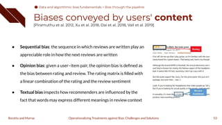 Biases conveyed by users' content
[Piramuthu et al. 2012, Xu et al. 2018, Dai et al. 2018, Vall et al. 2019]
● Sequential bias: the sequence in which reviews are written play an
appreciable role in how the next reviews are written
● Opinion bias: given a user–item pair, the opinion bias is deﬁned as
the bias between rating and review. The rating matrix is ﬁlled with
a linear combination of the rating and the review sentiment
● Textual bias inspects how recommenders are inﬂuenced by the
fact that words may express different meanings in review context
53
Operationalizing Treatments against Bias: Challenges and Solutions
Boratto and Marras
Data and algorithmic bias fundamentals
Data and algorithmic bias fundamentals > Bias through the pipeline
 